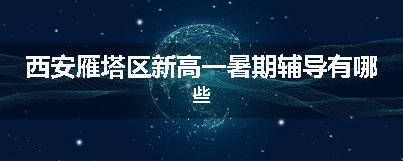 西安雁塔区新高一暑期辅导有哪些