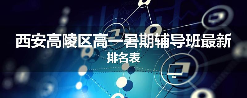 西安高陵区高一暑期辅导班最新排名表