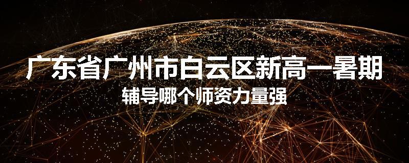 广东省广州市白云区新高一暑期辅导哪个师资力量强