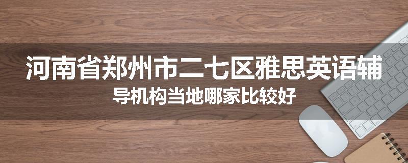 河南省郑州市二七区雅思英语辅导机构当地哪家比较好