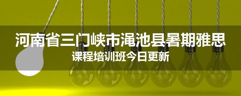河南省三门峡市渑池县暑期雅思课程培训班今日更新