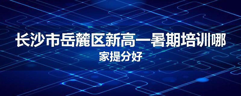 长沙市岳麓区新高一暑期培训哪家提分好