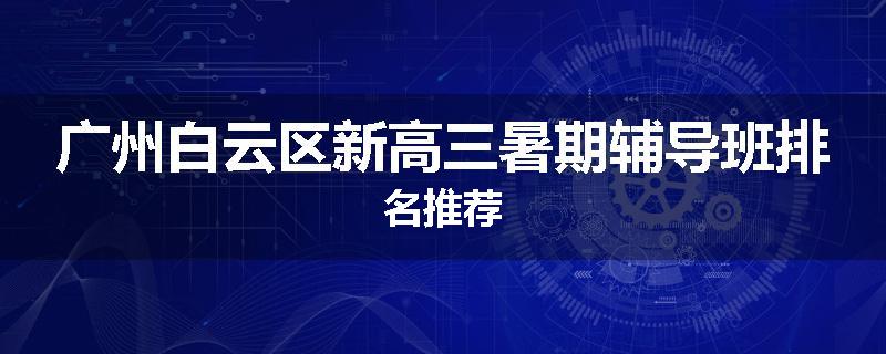 广州白云区新高三暑期辅导班排名推荐