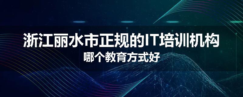 浙江丽水市正规的IT培训机构哪个教育方式好