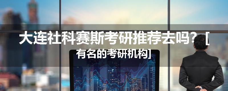 大连社科赛斯考研推荐去吗？[有名的考研机构]