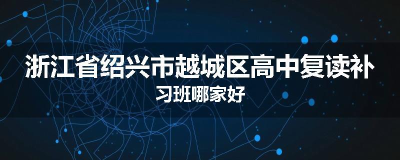 浙江省绍兴市越城区高中复读补习班哪家好
