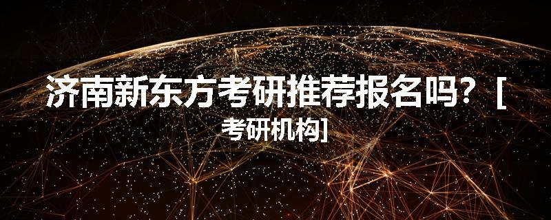 济南新东方考研推荐报名吗？[考研机构]
