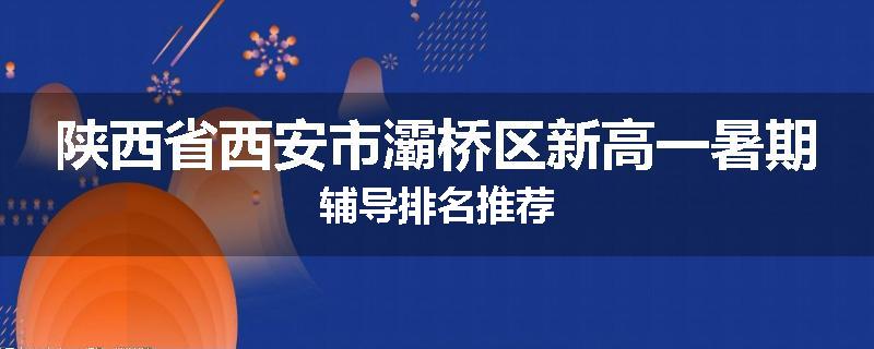陕西省西安市灞桥区新高一暑期辅导排名推荐