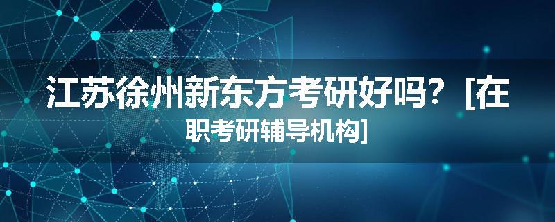 江苏徐州新东方考研好吗？[在职考研辅导机构]