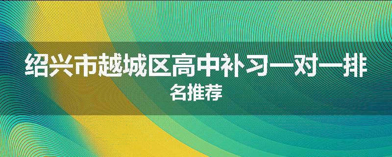 绍兴市越城区高中补习一对一排名推荐