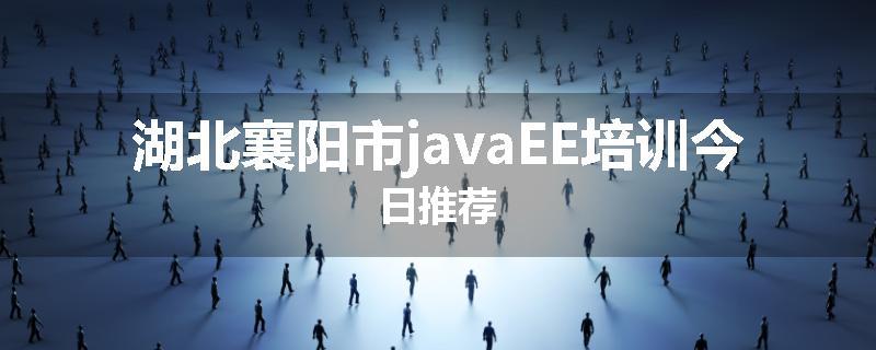 湖北襄阳市javaEE培训今日推荐