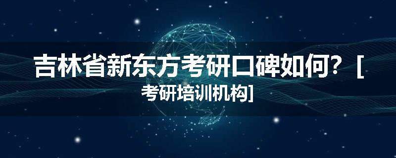吉林省新东方考研口碑如何？[考研培训机构]