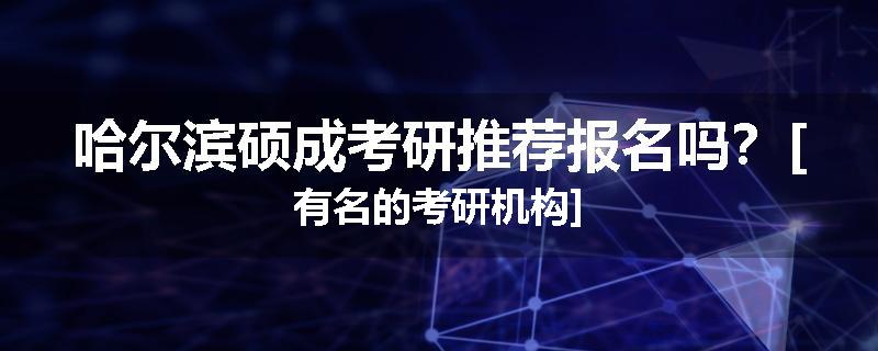 哈尔滨硕成考研推荐报名吗？[有名的考研机构]
