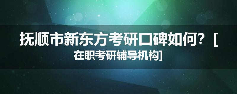 抚顺市新东方考研口碑如何？[在职考研辅导机构]