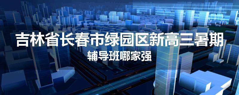 吉林省长春市绿园区新高三暑期辅导班哪家强
