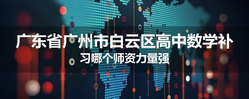 广东省广州市白云区高中数学补习哪个师资力量强