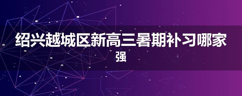 绍兴越城区新高三暑期补习哪家强