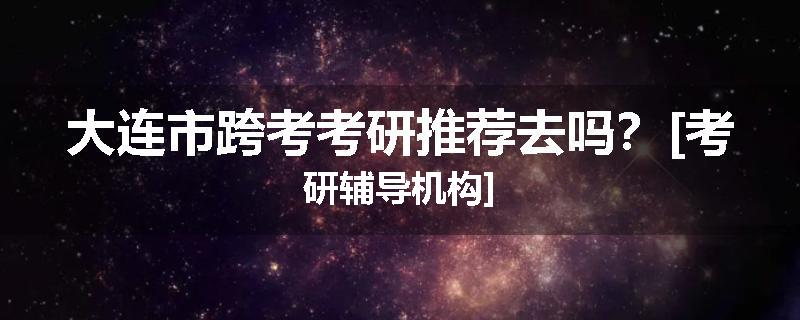 大连市跨考考研推荐去吗？[考研辅导机构]