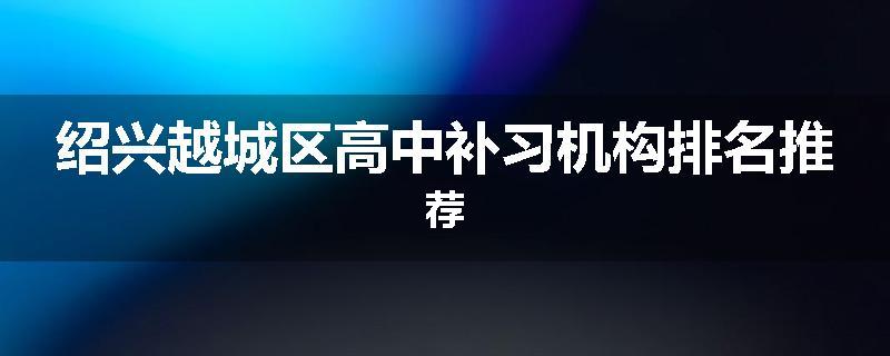 绍兴越城区高中补习机构排名推荐