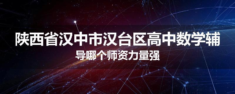 陕西省汉中市汉台区高中数学辅导哪个师资力量强