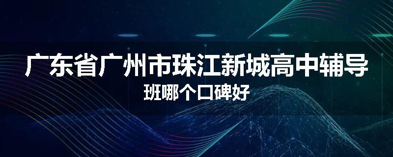 广东省广州市珠江新城高中辅导班哪个口碑好