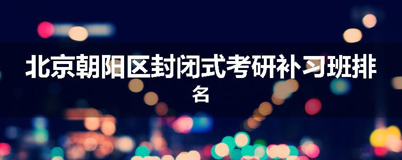 北京朝阳区封闭式考研补习班排名