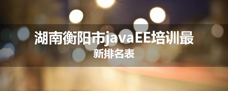 湖南衡阳市javaEE培训最新排名表
