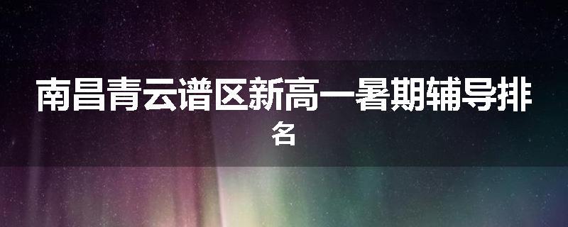 南昌青云谱区新高一暑期辅导排名