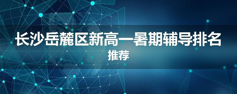 长沙岳麓区新高一暑期辅导排名推荐