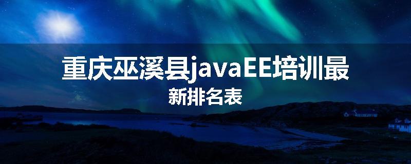 重庆巫溪县javaEE培训最新排名表