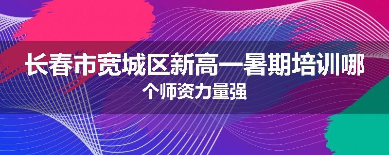 长春市宽城区新高一暑期培训哪个师资力量强