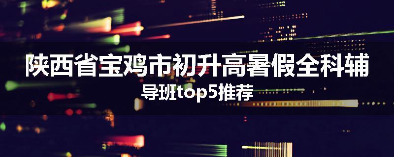 陕西省宝鸡市初升高暑假全科辅导班top5推荐