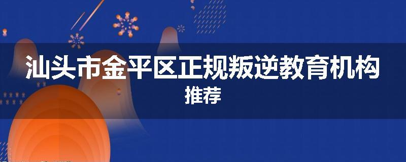 汕头市金平区正规叛逆教育机构推荐