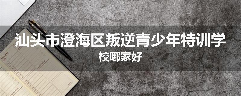 汕头市澄海区叛逆青少年特训学校哪家好