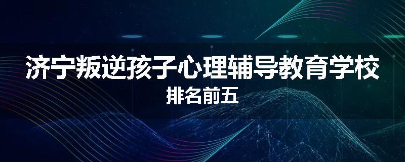 济宁叛逆孩子心理辅导教育学校排名前五