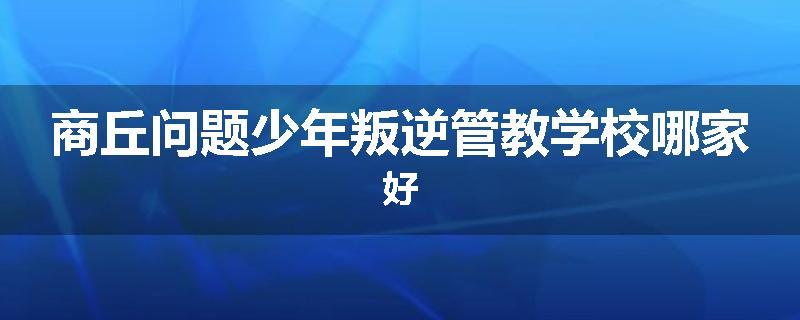 商丘问题少年叛逆管教学校哪家好