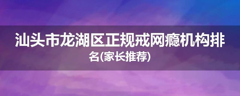 汕头市龙湖区正规戒网瘾机构排名(家长推荐)