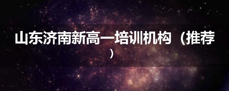 山东济南新高一培训机构（推荐）