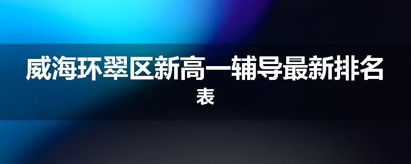 威海环翠区新高一辅导最新排名表