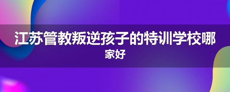 江苏管教叛逆孩子的特训学校哪家好