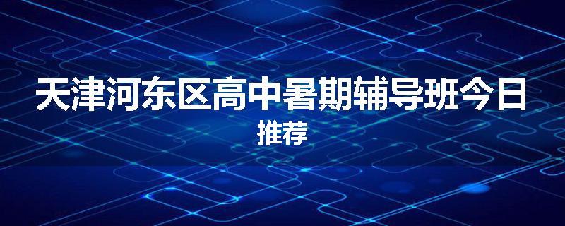 天津河东区高中暑期辅导班今日推荐