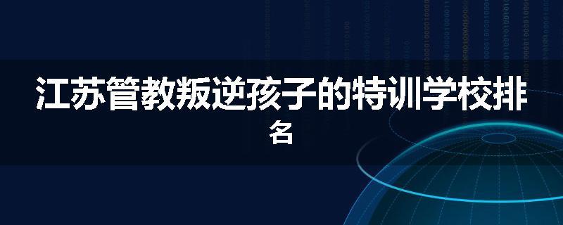 江苏管教叛逆孩子的特训学校排名