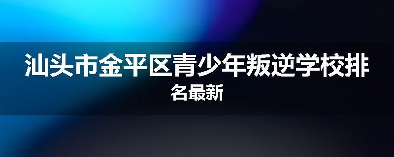 汕头市金平区青少年叛逆学校排名最新
