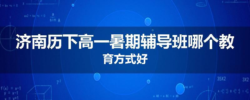 济南历下高一暑期辅导班哪个教育方式好