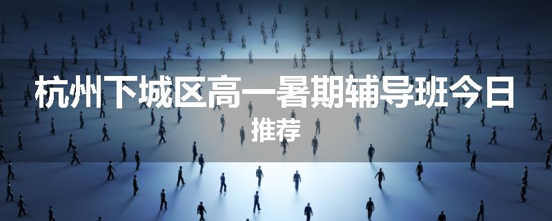 杭州下城区高一暑期辅导班今日推荐