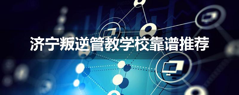 济宁叛逆管教学校靠谱推荐