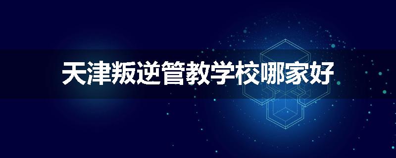 天津叛逆管教学校哪家好