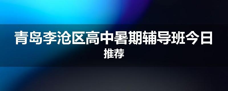 青岛李沧区高中暑期辅导班今日推荐