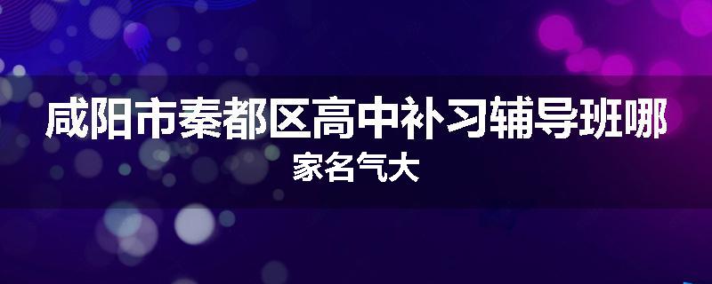 咸阳市秦都区高中补习辅导班哪家名气大