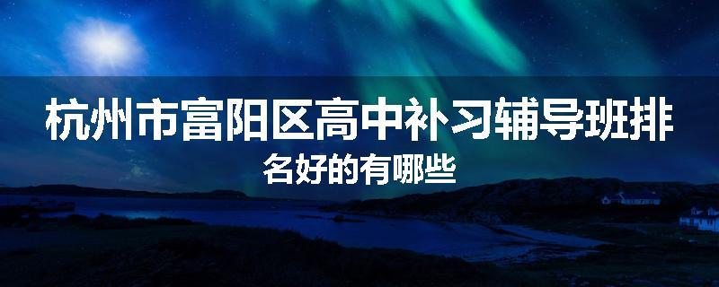 杭州市富阳区高中补习辅导班排名好的有哪些